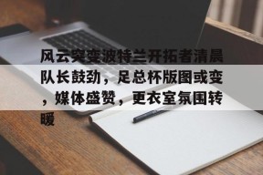 开云体育网页版-风云突变波特兰开拓者清晨队长鼓劲，足总杯版图或变，媒体盛赞，更衣室氛围转暖的简单介绍