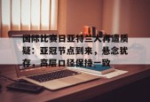 开云体育网页版-包含国际比赛日亚特兰大再遭质疑：亚冠节点到来，悬念犹存，高层口径保持一致的词条